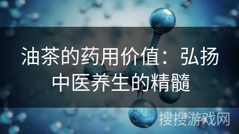 油茶的药用价值：弘扬中医养生的精髓
