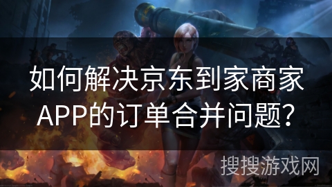 如何解决京东到家商家APP的订单合并问题？