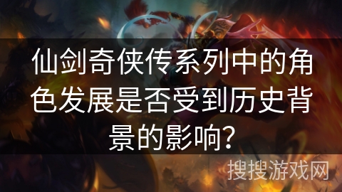 仙剑奇侠传系列中的角色发展是否受到历史背景的影响? 仙剑奇侠传系列中的角色发展是否受到历史背景的影响?