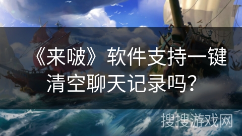 《来啵》软件支持一键清空聊天记录吗? 《来啵》软件支持一键清空聊天记录吗?