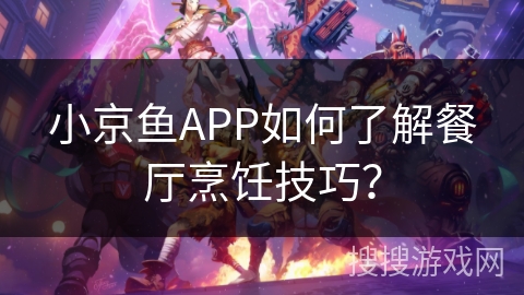 小京鱼APP如何了解餐厅烹饪技巧？