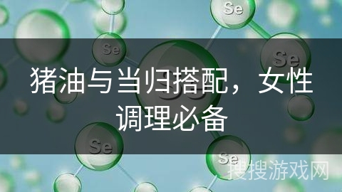 猪油与当归搭配，女性调理必备