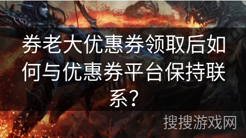 券老大优惠券领取后如何与优惠券平台保持联系？
