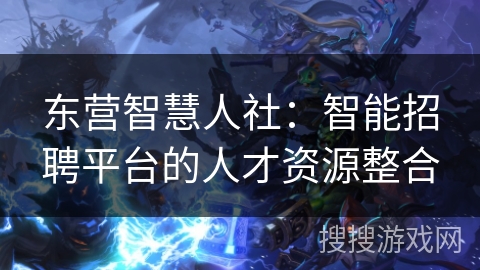 东营智慧人社:智能招聘平台的人才资源整合 东营智慧人社:智能招聘平台的人才资源整合