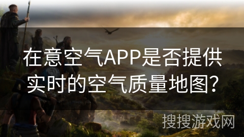 在意空气APP是否提供实时的空气质量地图？