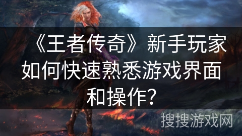 《王者传奇》新手玩家如何快速熟悉游戏界面和操作? 《王者传奇》新手玩家如何快速熟悉游戏界面和操作?