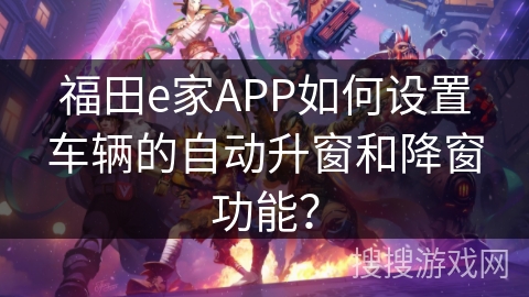 福田e家APP如何设置车辆的自动升窗和降窗功能? 福田e家APP如何设置车辆的自动升窗和降窗功能?