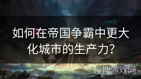 如何在帝国争霸中更大化城市的生产力？