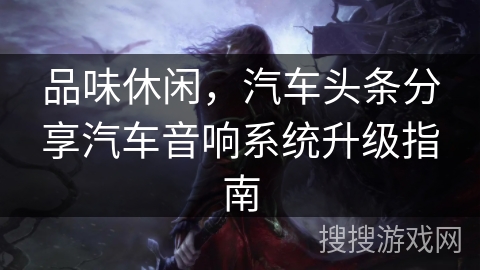 品味休闲，汽车头条分享汽车音响系统升级指南