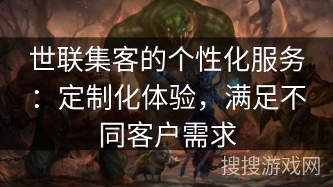 世联集客的个性化服务:定制化体验,满足不同客户需求 世联集客的个性化服务:定制化体验,满足不同客户需求