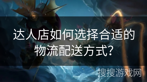 达人店如何选择合适的物流配送方式？