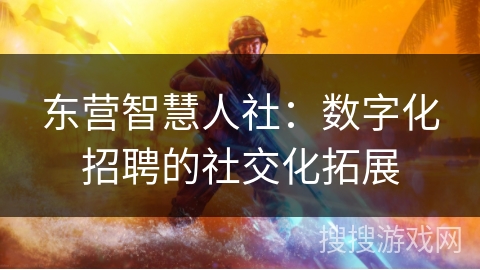 东营智慧人社:数字化招聘的社交化拓展 东营智慧人社:数字化招聘的社交化拓展