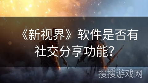 《新视界》软件是否有社交分享功能? 《新视界》软件是否有社交分享功能?