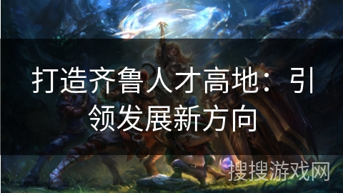 打造齐鲁人才高地：引领发展新方向