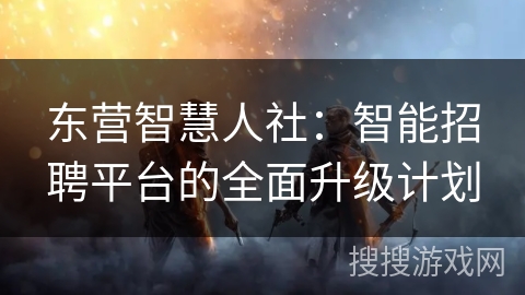 东营智慧人社:智能招聘平台的全面升级计划 东营智慧人社:智能招聘平台的全面升级计划