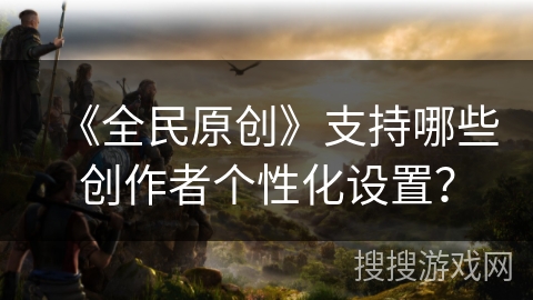 《全民原创》支持哪些创作者个性化设置? 《全民原创》支持哪些创作者个性化设置?
