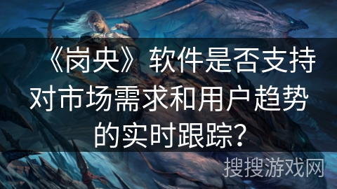 《岗央》软件是否支持对市场需求和用户趋势的实时跟踪? 《岗央》软件是否支持对市场需求和用户趋势的实时跟踪?
