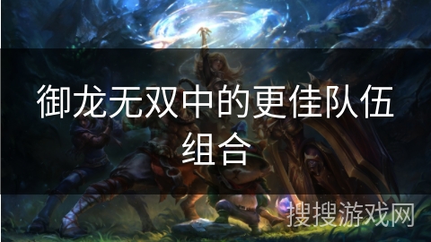 御龙无双中的更佳队伍组合 御龙无双中的更佳队伍组合