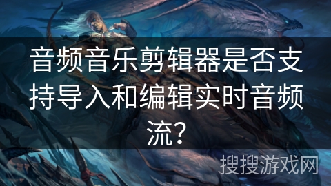 音频音乐剪辑器是否支持导入和编辑实时音频流? 音频音乐剪辑器是否支持导入和编辑实时音频流?