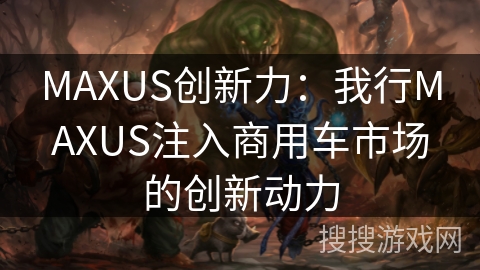 MAXUS创新力：我行MAXUS注入商用车市场的创新动力