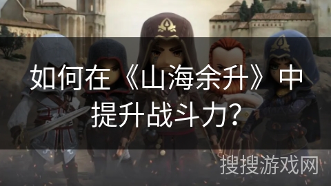 如何在《山海余升》中提升战斗力? 如何在《山海余升》中提升战斗力?
