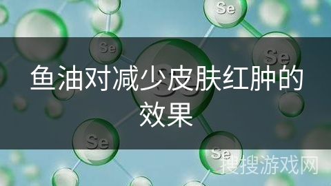 鱼油对减少皮肤红肿的效果 鱼油对减少皮肤红肿的效果