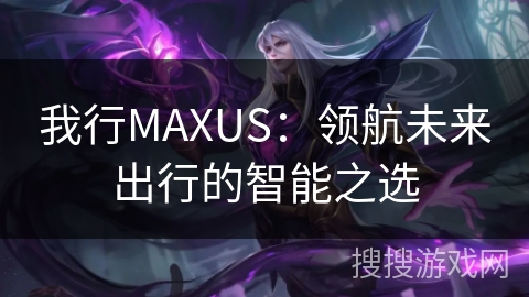 我行MAXUS:领航未来出行的智能之选 我行MAXUS:领航未来出行的智能之选