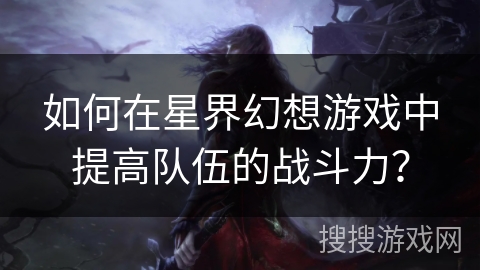 如何在星界幻想游戏中提高队伍的战斗力? 如何在星界幻想游戏中提高队伍的战斗力?