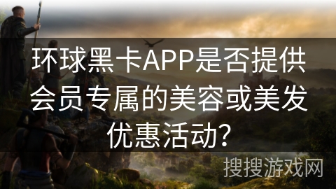 环球黑卡APP是否提供会员专属的美容或美发优惠活动? 环球黑卡APP是否提供会员专属的美容或美发优惠活动?