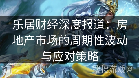 乐居财经深度报道:房地产市场的周期性波动与应对策略 乐居财经深度报道:房地产市场的周期性波动与应对策略