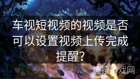 车视短视频的视频是否可以设置视频上传完成提醒? 车视短视频的视频是否可以设置视频上传完成提醒?