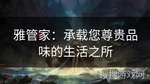 雅管家:承载您尊贵品味的生活之所 雅管家:承载您尊贵品味的生活之所