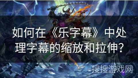 如何在《乐字幕》中处理字幕的缩放和拉伸? 如何在《乐字幕》中处理字幕的缩放和拉伸?