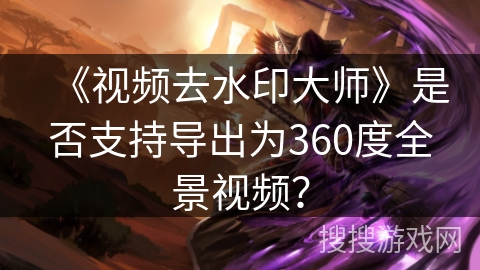 《视频去水印大师》是否支持导出为360度全景视频？