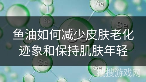 鱼油如何减少皮肤老化迹象和保持肌肤年轻