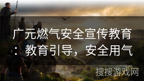 广元燃气安全宣传教育:教育引导,安全用气 广元燃气安全宣传教育:教育引导,安全用气
