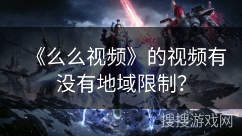 《么么视频》的视频有没有地域限制? 《么么视频》的视频有没有地域限制?
