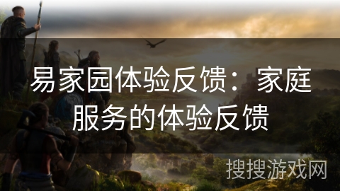 易家园体验反馈:家庭服务的体验反馈 易家园体验反馈:家庭服务的体验反馈