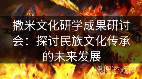 撒米文化研学成果研讨会:探讨民族文化传承的未来发展 撒米文化研学成果研讨会:探讨民族文化传承的未来发展
