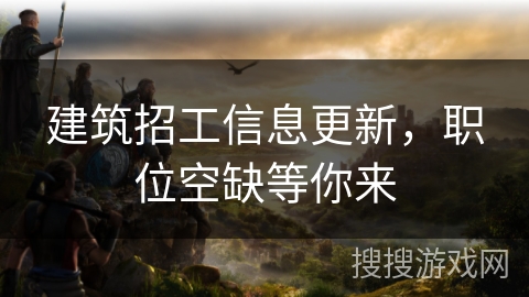 建筑招工信息更新,职位空缺等你来 建筑招工信息更新,职位空缺等你来