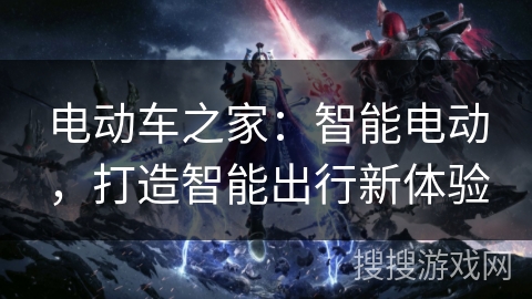 电动车之家:智能电动,打造智能出行新体验 电动车之家:智能电动,打造智能出行新体验