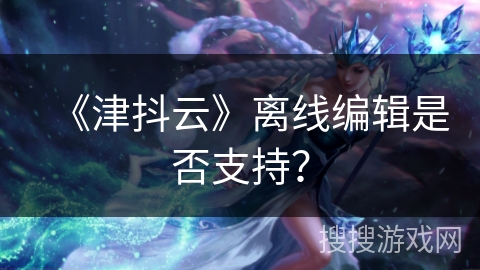 《津抖云》离线编辑是否支持? 《津抖云》离线编辑是否支持?