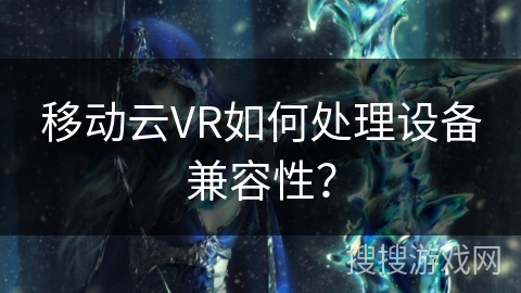 移动云VR如何处理设备兼容性? 移动云VR如何处理设备兼容性?