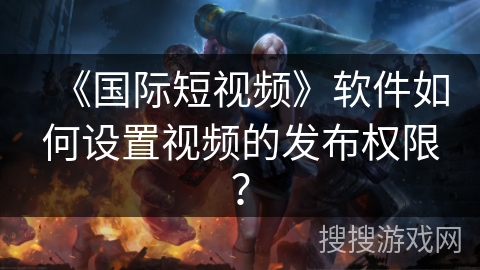 《国际短视频》软件如何设置视频的发布权限? 《国际短视频》软件如何设置视频的发布权限?