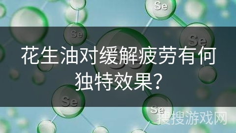 花生油对缓解疲劳有何独特效果？
