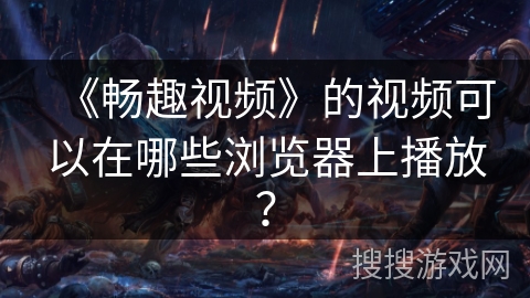 《畅趣视频》的视频可以在哪些浏览器上播放? 《畅趣视频》的视频可以在哪些浏览器上播放?