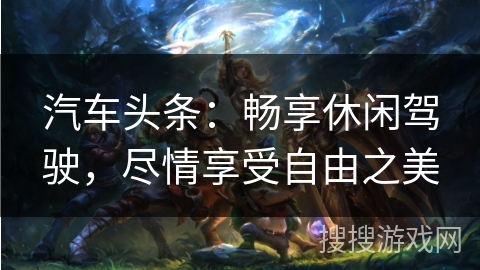 汽车头条:畅享休闲驾驶,尽情享受自由之美 汽车头条:畅享休闲驾驶,尽情享受自由之美