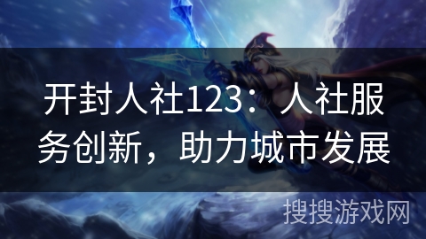 开封人社123:人社服务创新,助力城市发展 开封人社123:人社服务创新,助力城市发展