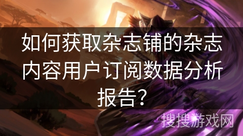 如何获取杂志铺的杂志内容用户订阅数据分析报告? 如何获取杂志铺的杂志内容用户订阅数据分析报告?