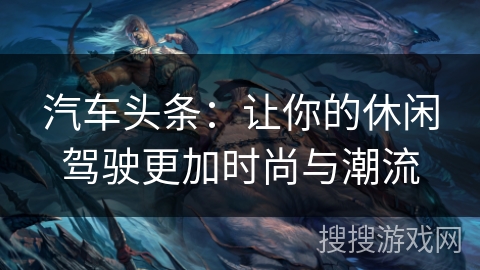 汽车头条:让你的休闲驾驶更加时尚与潮流 汽车头条:让你的休闲驾驶更加时尚与潮流